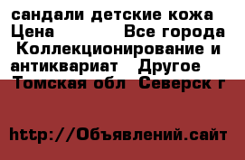 сандали детские кожа › Цена ­ 2 000 - Все города Коллекционирование и антиквариат » Другое   . Томская обл.,Северск г.